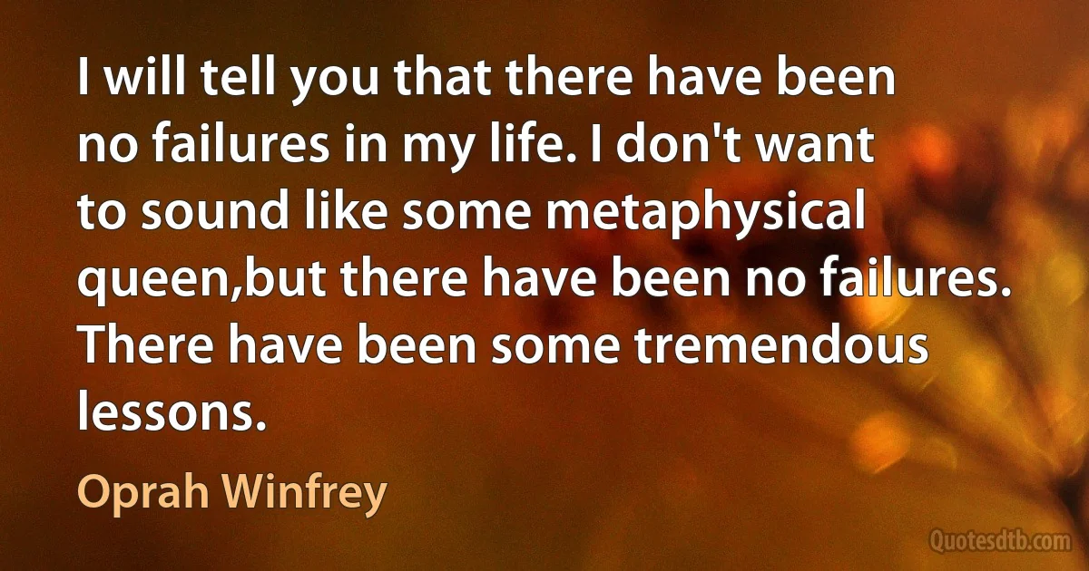 I will tell you that there have been no failures in my life. I don't want to sound like some metaphysical queen,but there have been no failures. There have been some tremendous lessons. (Oprah Winfrey)