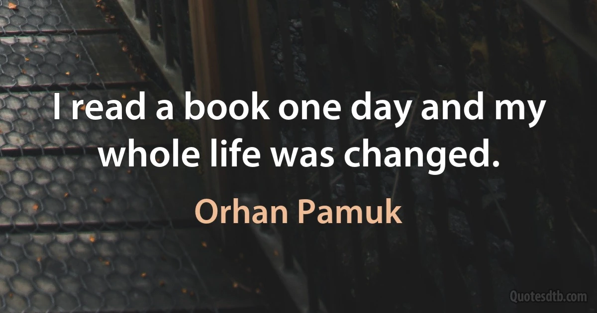 I read a book one day and my whole life was changed. (Orhan Pamuk)