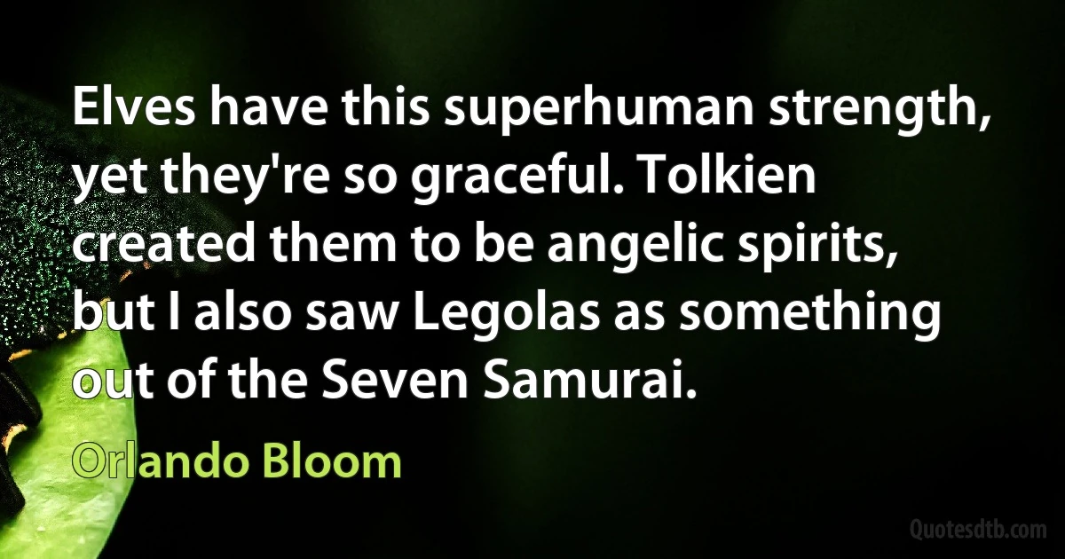 Elves have this superhuman strength, yet they're so graceful. Tolkien created them to be angelic spirits, but I also saw Legolas as something out of the Seven Samurai. (Orlando Bloom)