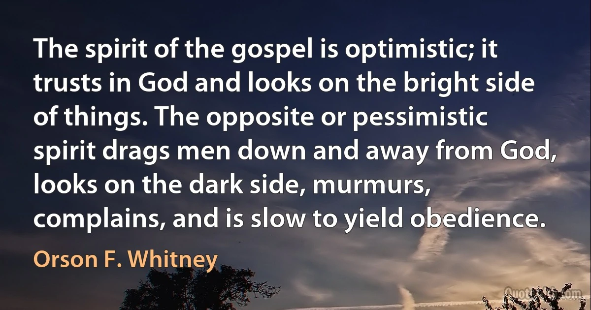 The spirit of the gospel is optimistic; it trusts in God and looks on the bright side of things. The opposite or pessimistic spirit drags men down and away from God, looks on the dark side, murmurs, complains, and is slow to yield obedience. (Orson F. Whitney)