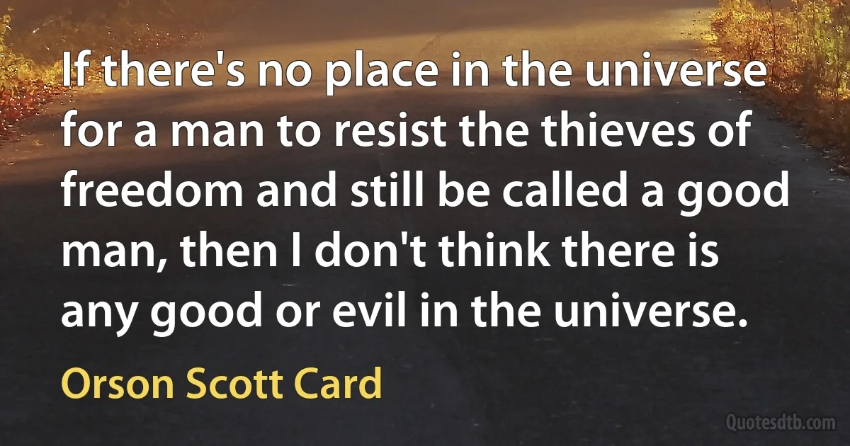 If there's no place in the universe for a man to resist the thieves of freedom and still be called a good man, then I don't think there is any good or evil in the universe. (Orson Scott Card)