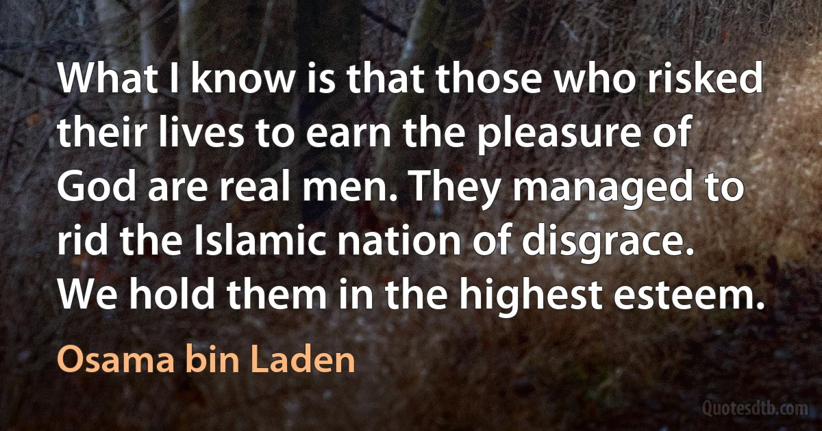 What I know is that those who risked their lives to earn the pleasure of God are real men. They managed to rid the Islamic nation of disgrace. We hold them in the highest esteem. (Osama bin Laden)