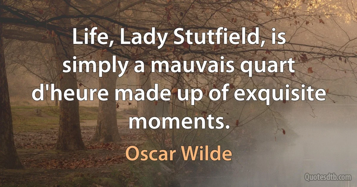 Life, Lady Stutfield, is simply a mauvais quart d'heure made up of exquisite moments. (Oscar Wilde)