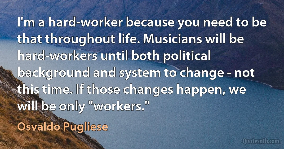 I'm a hard-worker because you need to be that throughout life. Musicians will be hard-workers until both political background and system to change - not this time. If those changes happen, we will be only "workers." (Osvaldo Pugliese)