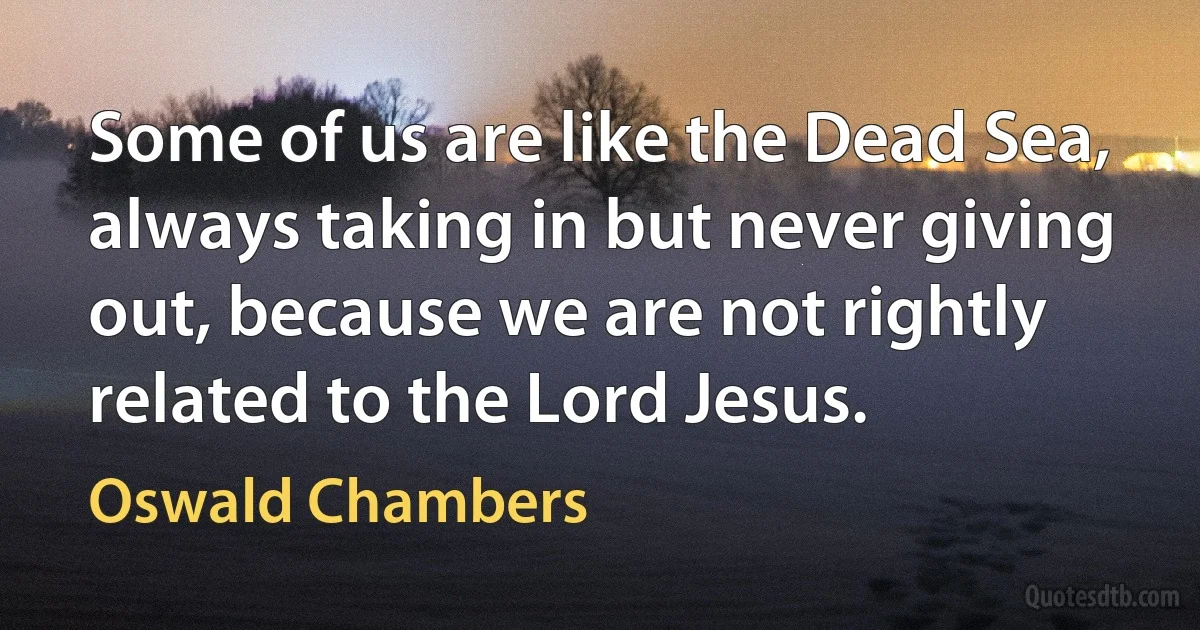 Some of us are like the Dead Sea, always taking in but never giving out, because we are not rightly related to the Lord Jesus. (Oswald Chambers)