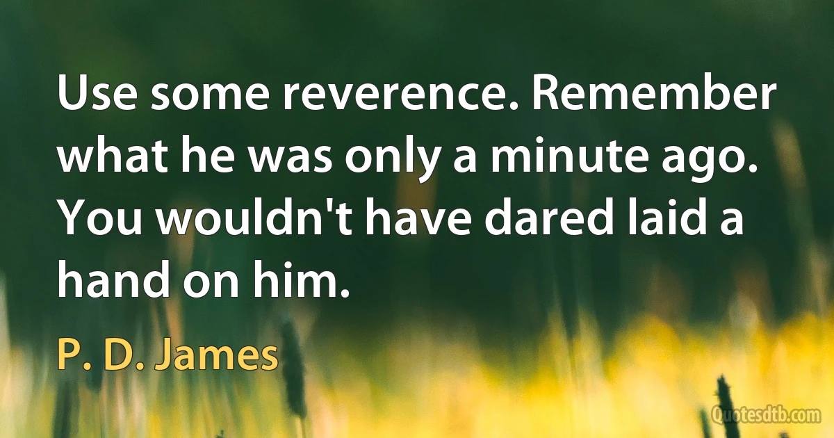 Use some reverence. Remember what he was only a minute ago. You wouldn't have dared laid a hand on him. (P. D. James)