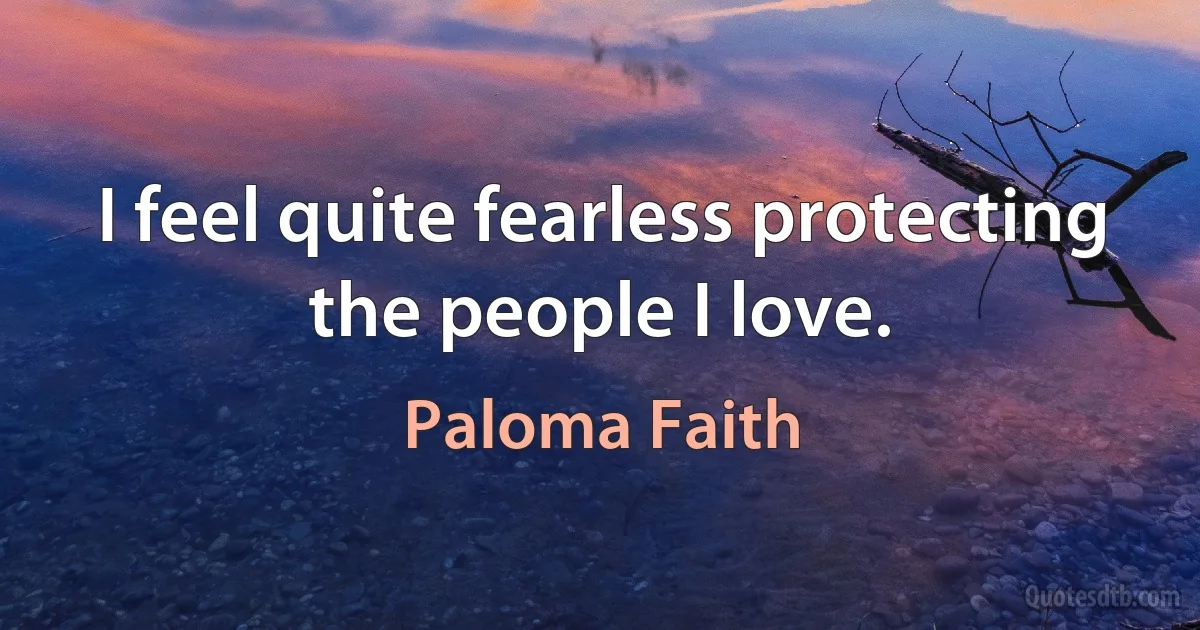 I feel quite fearless protecting the people I love. (Paloma Faith)