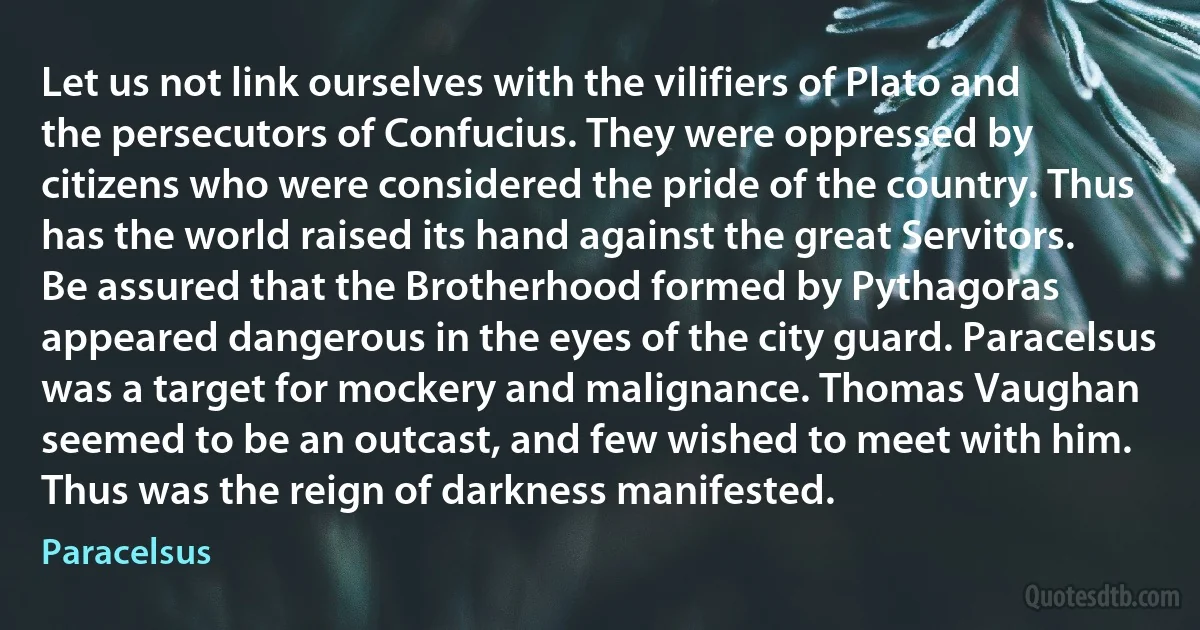 Let us not link ourselves with the vilifiers of Plato and the persecutors of Confucius. They were oppressed by citizens who were considered the pride of the country. Thus has the world raised its hand against the great Servitors. Be assured that the Brotherhood formed by Pythagoras appeared dangerous in the eyes of the city guard. Paracelsus was a target for mockery and malignance. Thomas Vaughan seemed to be an outcast, and few wished to meet with him. Thus was the reign of darkness manifested. (Paracelsus)