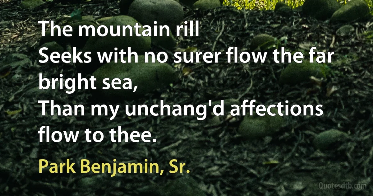 The mountain rill
Seeks with no surer flow the far bright sea,
Than my unchang'd affections flow to thee. (Park Benjamin, Sr.)