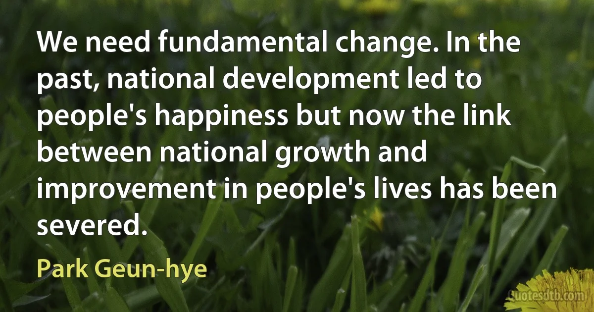 We need fundamental change. In the past, national development led to people's happiness but now the link between national growth and improvement in people's lives has been severed. (Park Geun-hye)