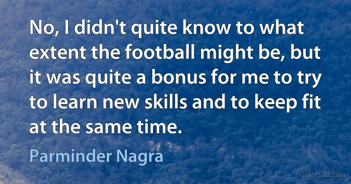 No, I didn't quite know to what extent the football might be, but it was quite a bonus for me to try to learn new skills and to keep fit at the same time. (Parminder Nagra)