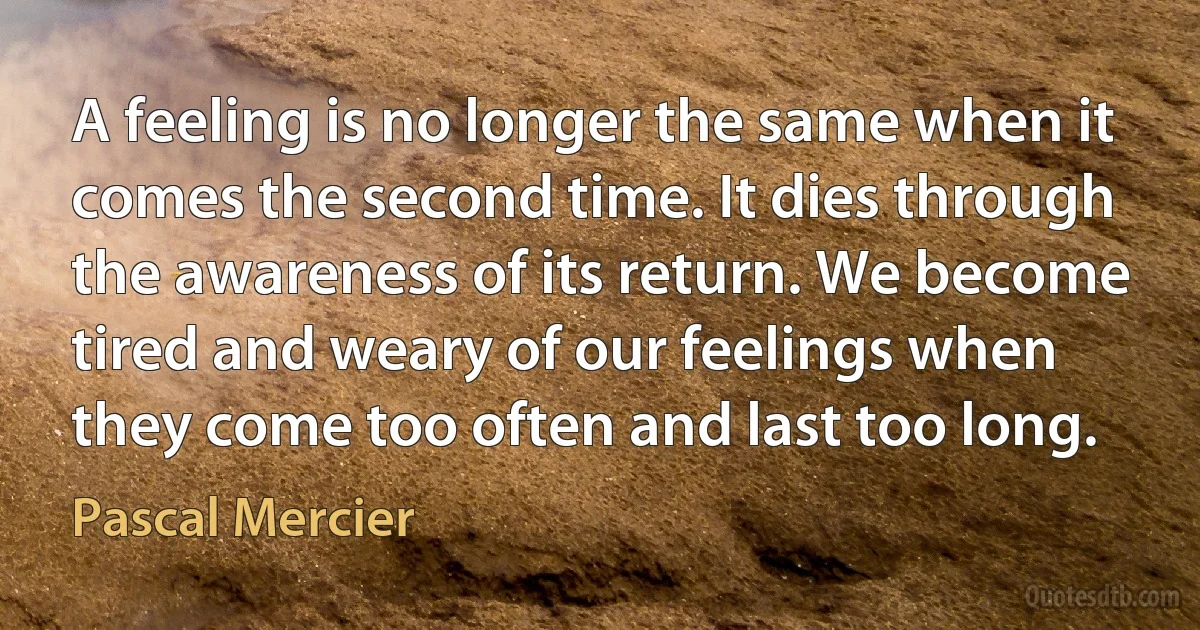 A feeling is no longer the same when it comes the second time. It dies through the awareness of its return. We become tired and weary of our feelings when they come too often and last too long. (Pascal Mercier)