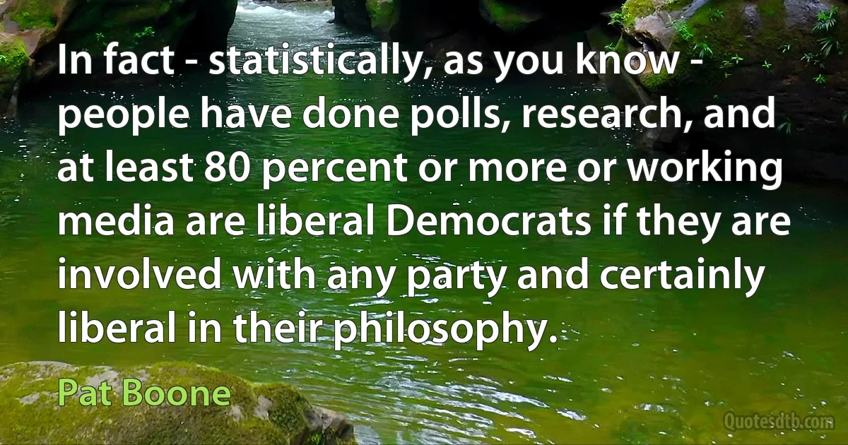 In fact - statistically, as you know - people have done polls, research, and at least 80 percent or more or working media are liberal Democrats if they are involved with any party and certainly liberal in their philosophy. (Pat Boone)