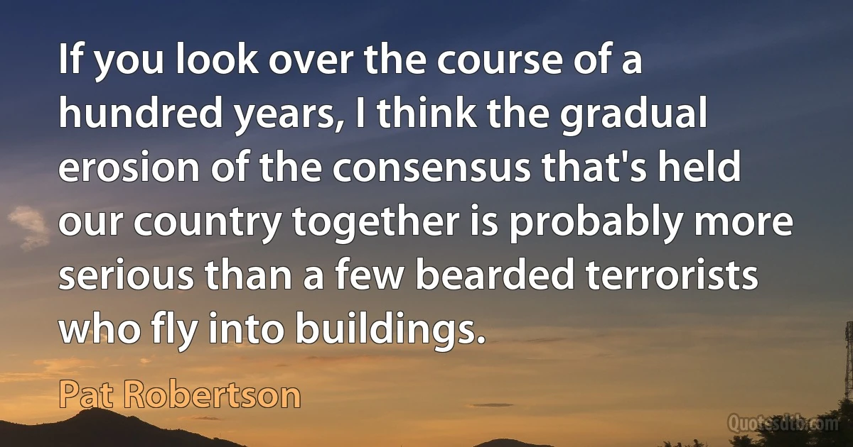 If you look over the course of a hundred years, I think the gradual erosion of the consensus that's held our country together is probably more serious than a few bearded terrorists who fly into buildings. (Pat Robertson)