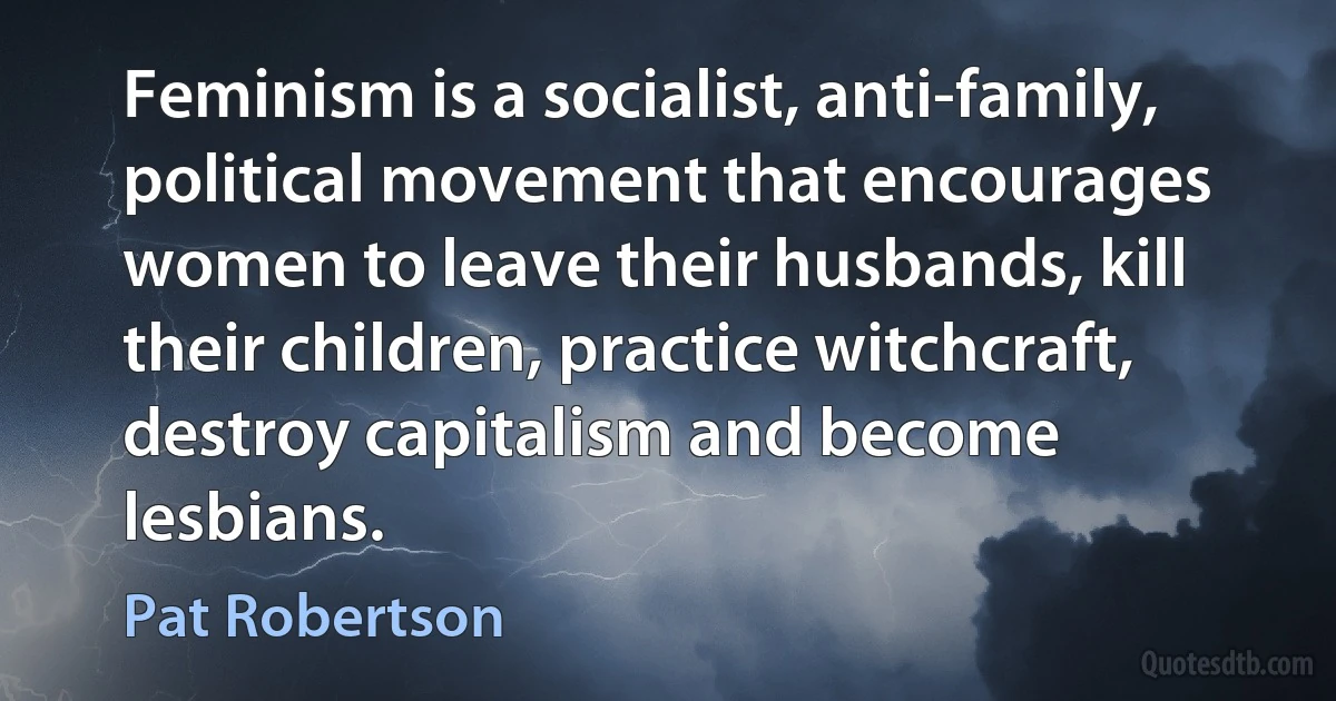 Feminism is a socialist, anti-family, political movement that encourages women to leave their husbands, kill their children, practice witchcraft, destroy capitalism and become lesbians. (Pat Robertson)