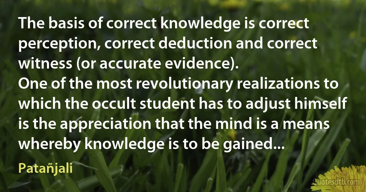 The basis of correct knowledge is correct perception, correct deduction and correct witness (or accurate evidence).
One of the most revolutionary realizations to which the occult student has to adjust himself is the appreciation that the mind is a means whereby knowledge is to be gained... (Patañjali)