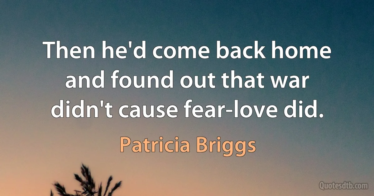 Then he'd come back home and found out that war didn't cause fear-love did. (Patricia Briggs)