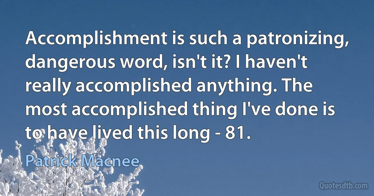 Accomplishment is such a patronizing, dangerous word, isn't it? I haven't really accomplished anything. The most accomplished thing I've done is to have lived this long - 81. (Patrick Macnee)