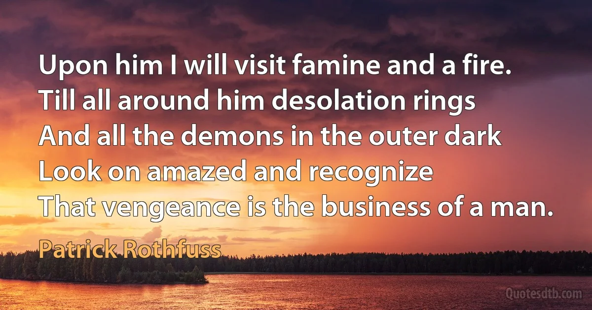 Upon him I will visit famine and a fire.
Till all around him desolation rings
And all the demons in the outer dark
Look on amazed and recognize
That vengeance is the business of a man. (Patrick Rothfuss)