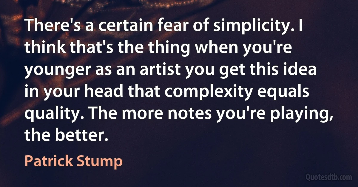 There's a certain fear of simplicity. I think that's the thing when you're younger as an artist you get this idea in your head that complexity equals quality. The more notes you're playing, the better. (Patrick Stump)