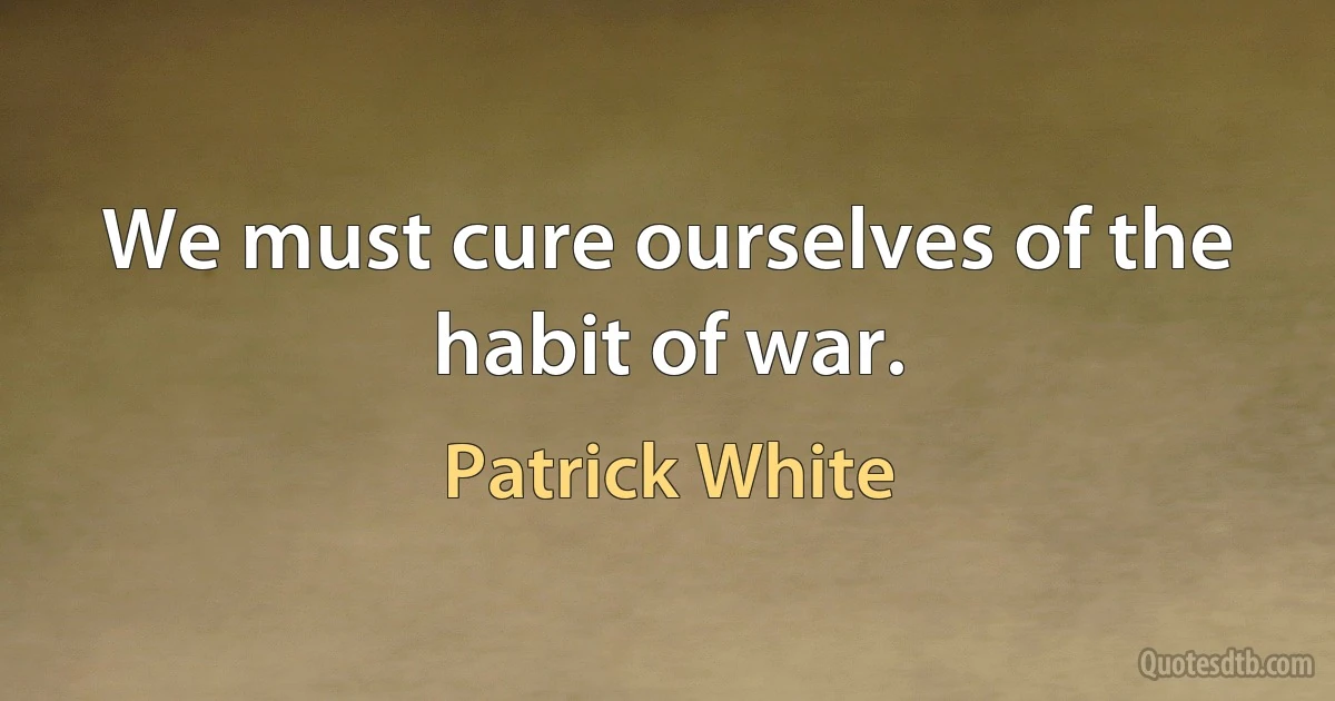 We must cure ourselves of the habit of war. (Patrick White)