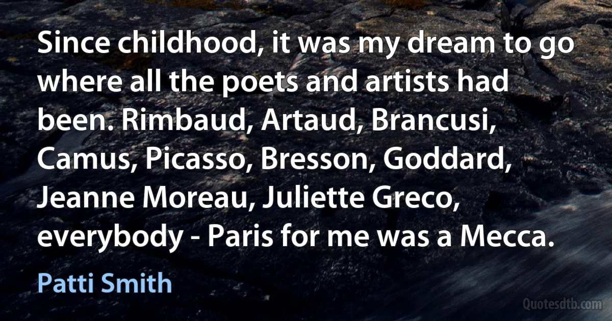 Since childhood, it was my dream to go where all the poets and artists had been. Rimbaud, Artaud, Brancusi, Camus, Picasso, Bresson, Goddard, Jeanne Moreau, Juliette Greco, everybody - Paris for me was a Mecca. (Patti Smith)