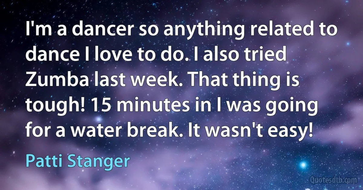 I'm a dancer so anything related to dance I love to do. I also tried Zumba last week. That thing is tough! 15 minutes in I was going for a water break. It wasn't easy! (Patti Stanger)