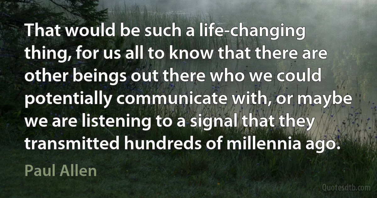 That would be such a life-changing thing, for us all to know that there are other beings out there who we could potentially communicate with, or maybe we are listening to a signal that they transmitted hundreds of millennia ago. (Paul Allen)