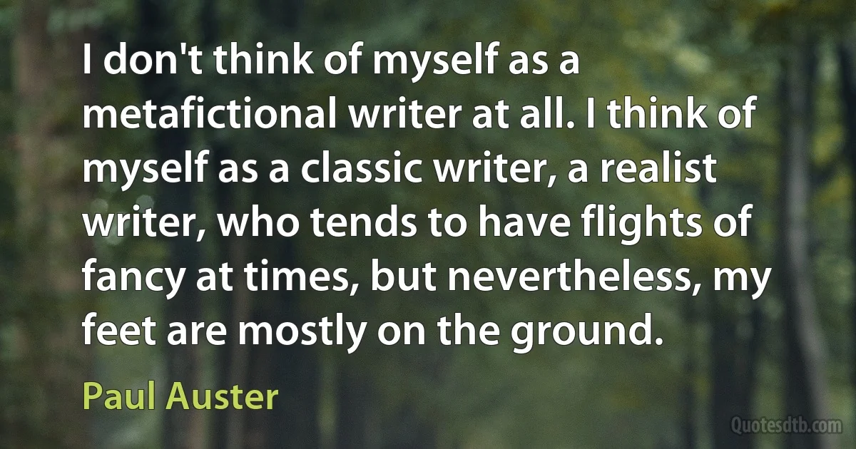 I don't think of myself as a metafictional writer at all. I think of myself as a classic writer, a realist writer, who tends to have flights of fancy at times, but nevertheless, my feet are mostly on the ground. (Paul Auster)