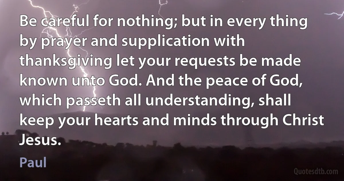 Be careful for nothing; but in every thing by prayer and supplication with thanksgiving let your requests be made known unto God. And the peace of God, which passeth all understanding, shall keep your hearts and minds through Christ Jesus. (Paul)