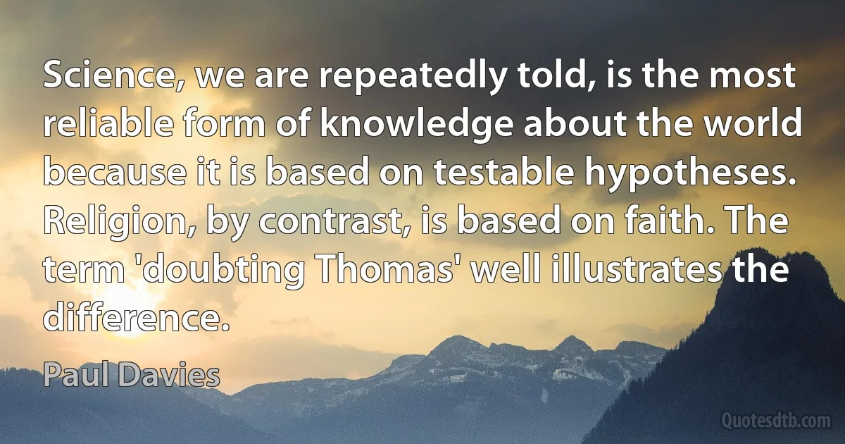 Science, we are repeatedly told, is the most reliable form of knowledge about the world because it is based on testable hypotheses. Religion, by contrast, is based on faith. The term 'doubting Thomas' well illustrates the difference. (Paul Davies)