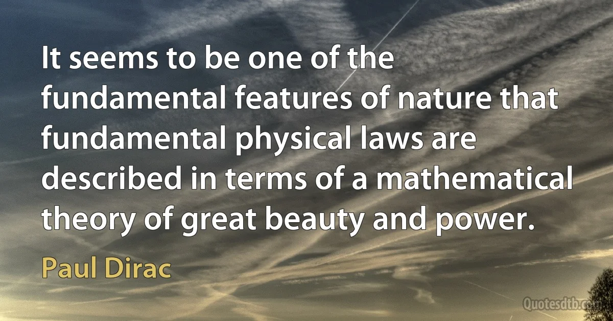 It seems to be one of the fundamental features of nature that fundamental physical laws are described in terms of a mathematical theory of great beauty and power. (Paul Dirac)