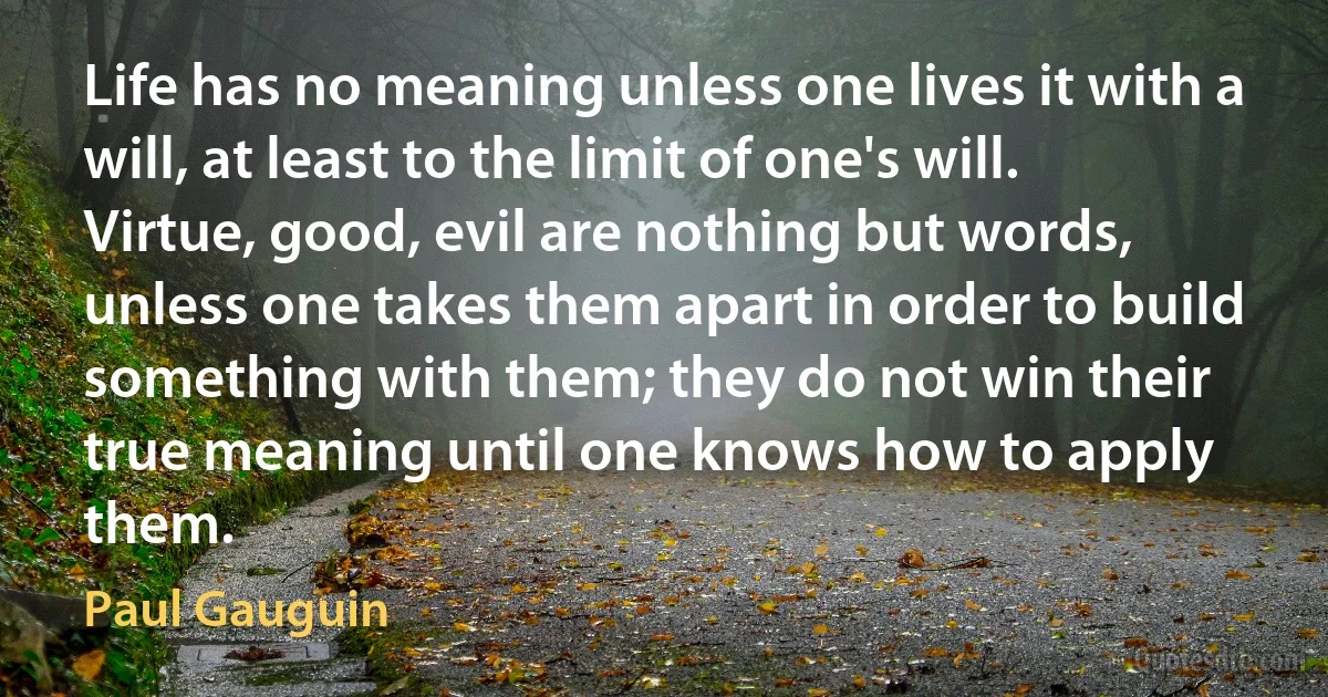 Life has no meaning unless one lives it with a will, at least to the limit of one's will. Virtue, good, evil are nothing but words, unless one takes them apart in order to build something with them; they do not win their true meaning until one knows how to apply them. (Paul Gauguin)