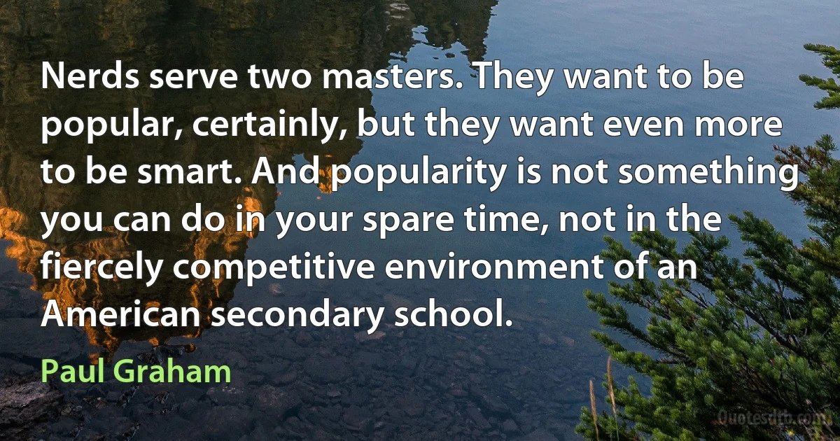 Nerds serve two masters. They want to be popular, certainly, but they want even more to be smart. And popularity is not something you can do in your spare time, not in the fiercely competitive environment of an American secondary school. (Paul Graham)