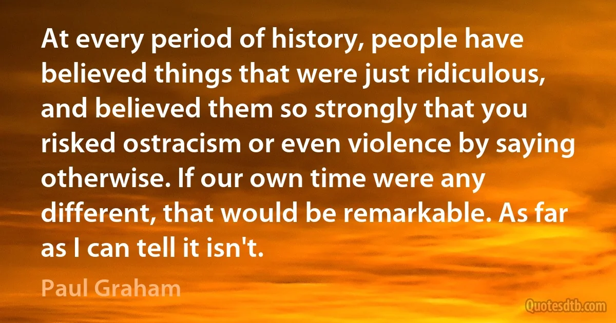 At every period of history, people have believed things that were just ridiculous, and believed them so strongly that you risked ostracism or even violence by saying otherwise. If our own time were any different, that would be remarkable. As far as I can tell it isn't. (Paul Graham)