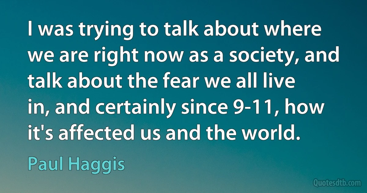 I was trying to talk about where we are right now as a society, and talk about the fear we all live in, and certainly since 9-11, how it's affected us and the world. (Paul Haggis)