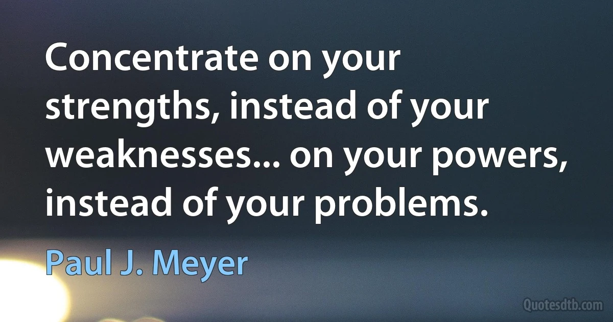 Concentrate on your strengths, instead of your weaknesses... on your powers, instead of your problems. (Paul J. Meyer)