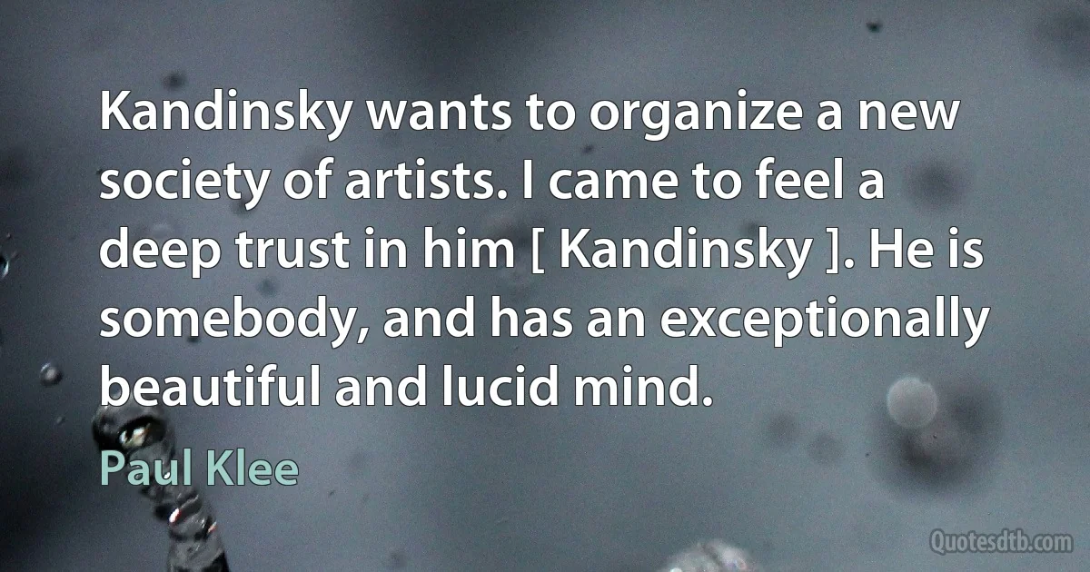 Kandinsky wants to organize a new society of artists. I came to feel a deep trust in him [ Kandinsky ]. He is somebody, and has an exceptionally beautiful and lucid mind. (Paul Klee)