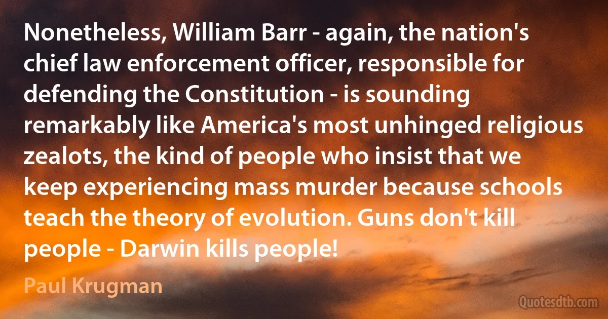 Nonetheless, William Barr - again, the nation's chief law enforcement officer, responsible for defending the Constitution - is sounding remarkably like America's most unhinged religious zealots, the kind of people who insist that we keep experiencing mass murder because schools teach the theory of evolution. Guns don't kill people - Darwin kills people! (Paul Krugman)