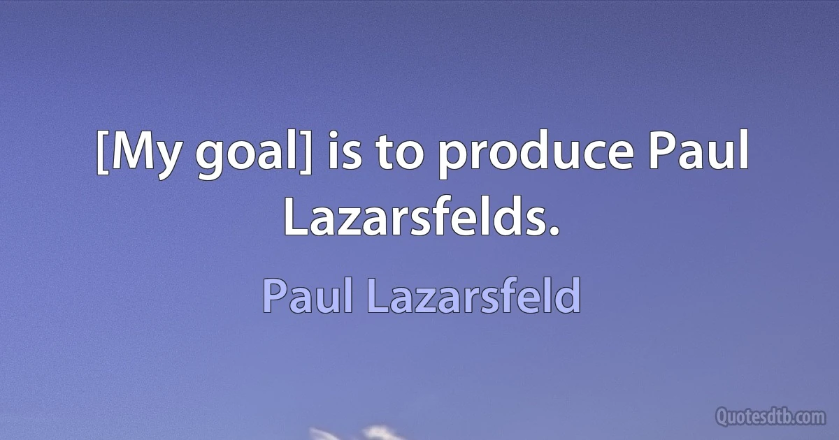 [My goal] is to produce Paul Lazarsfelds. (Paul Lazarsfeld)