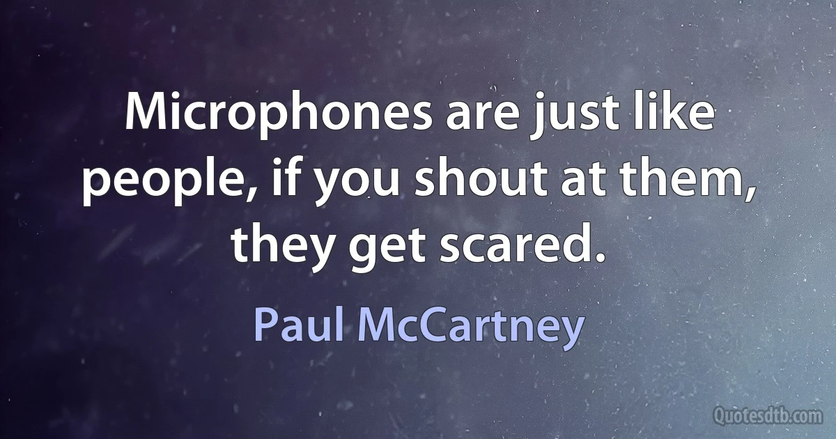 Microphones are just like people, if you shout at them, they get scared. (Paul McCartney)