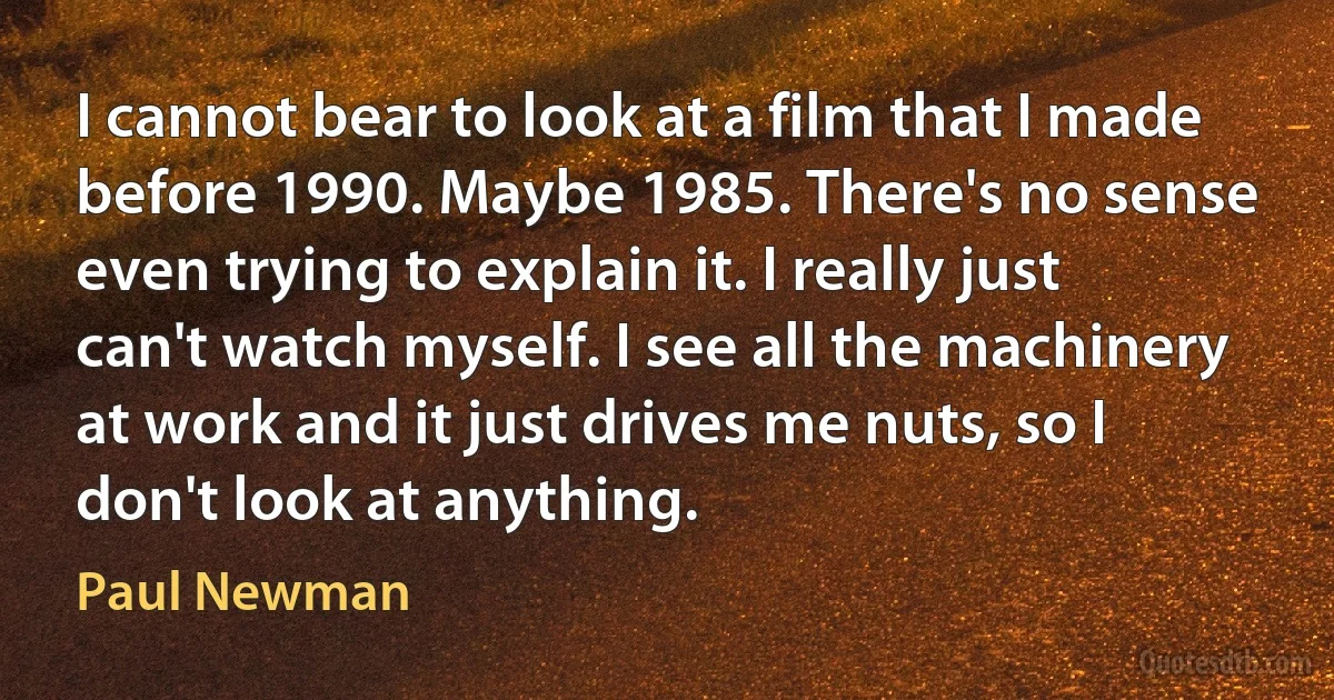 I cannot bear to look at a film that I made before 1990. Maybe 1985. There's no sense even trying to explain it. I really just can't watch myself. I see all the machinery at work and it just drives me nuts, so I don't look at anything. (Paul Newman)