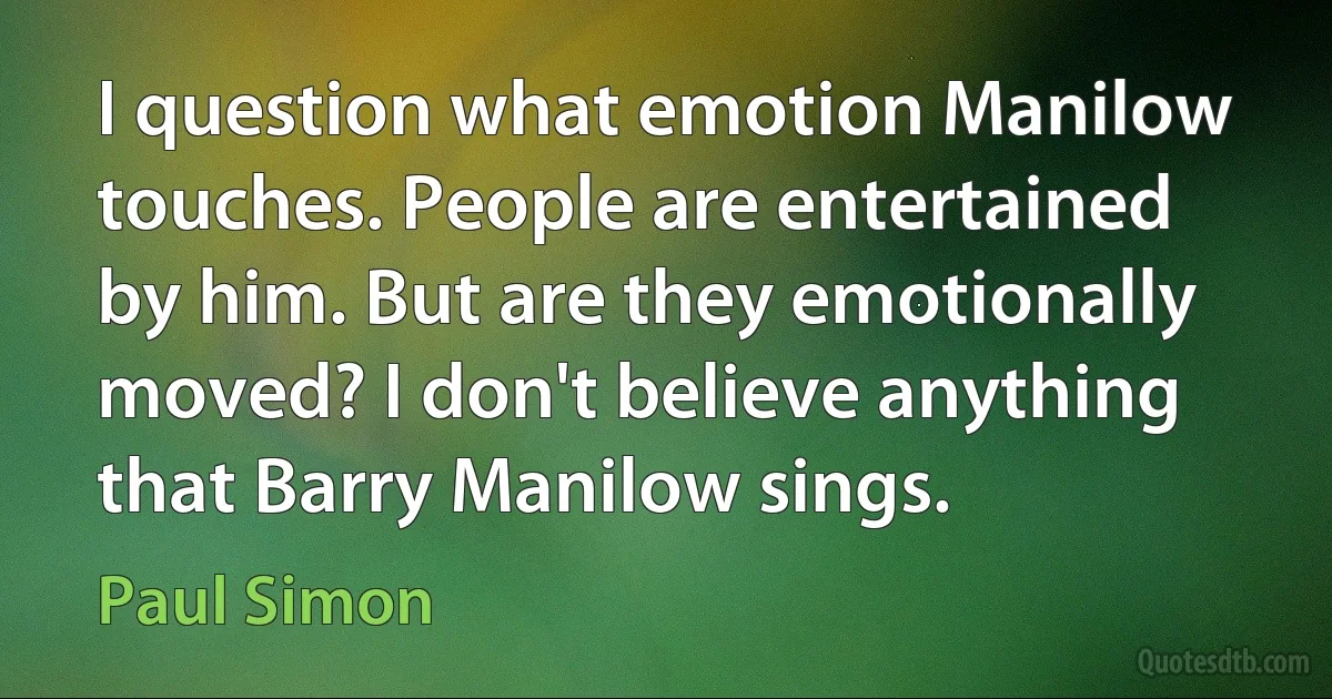 I question what emotion Manilow touches. People are entertained by him. But are they emotionally moved? I don't believe anything that Barry Manilow sings. (Paul Simon)