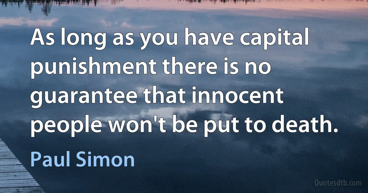 As long as you have capital punishment there is no guarantee that innocent people won't be put to death. (Paul Simon)