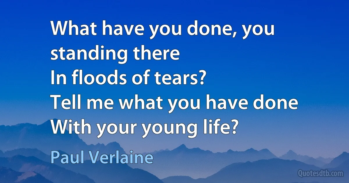 What have you done, you standing there
In floods of tears?
Tell me what you have done
With your young life? (Paul Verlaine)