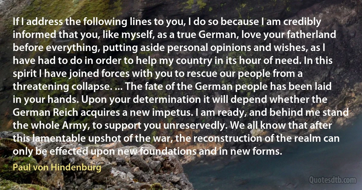 If I address the following lines to you, I do so because I am credibly informed that you, like myself, as a true German, love your fatherland before everything, putting aside personal opinions and wishes, as I have had to do in order to help my country in its hour of need. In this spirit I have joined forces with you to rescue our people from a threatening collapse. ... The fate of the German people has been laid in your hands. Upon your determination it will depend whether the German Reich acquires a new impetus. I am ready, and behind me stand the whole Army, to support you unreservedly. We all know that after this lamentable upshot of the war, the reconstruction of the realm can only be effected upon new foundations and in new forms. (Paul von Hindenburg)