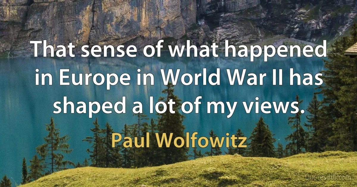 That sense of what happened in Europe in World War II has shaped a lot of my views. (Paul Wolfowitz)