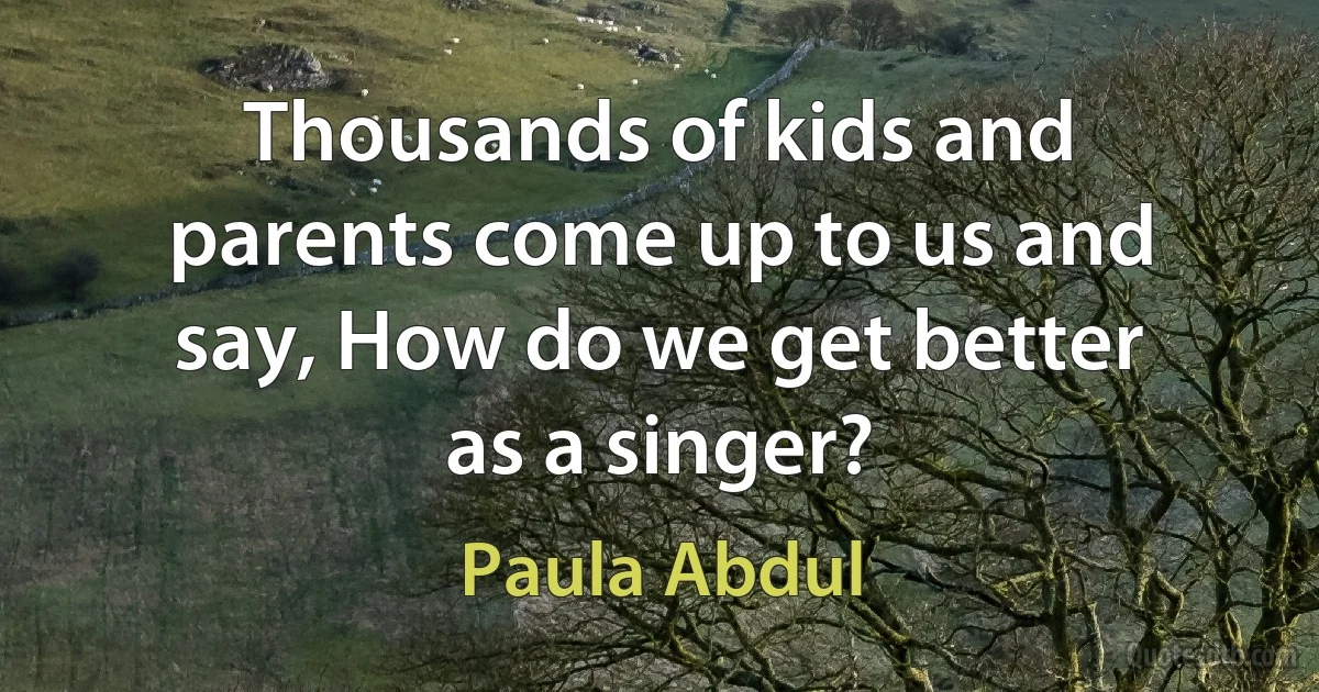 Thousands of kids and parents come up to us and say, How do we get better as a singer? (Paula Abdul)