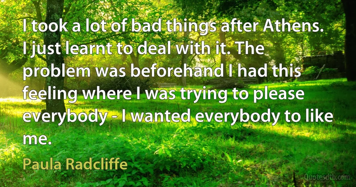 I took a lot of bad things after Athens. I just learnt to deal with it. The problem was beforehand I had this feeling where I was trying to please everybody - I wanted everybody to like me. (Paula Radcliffe)