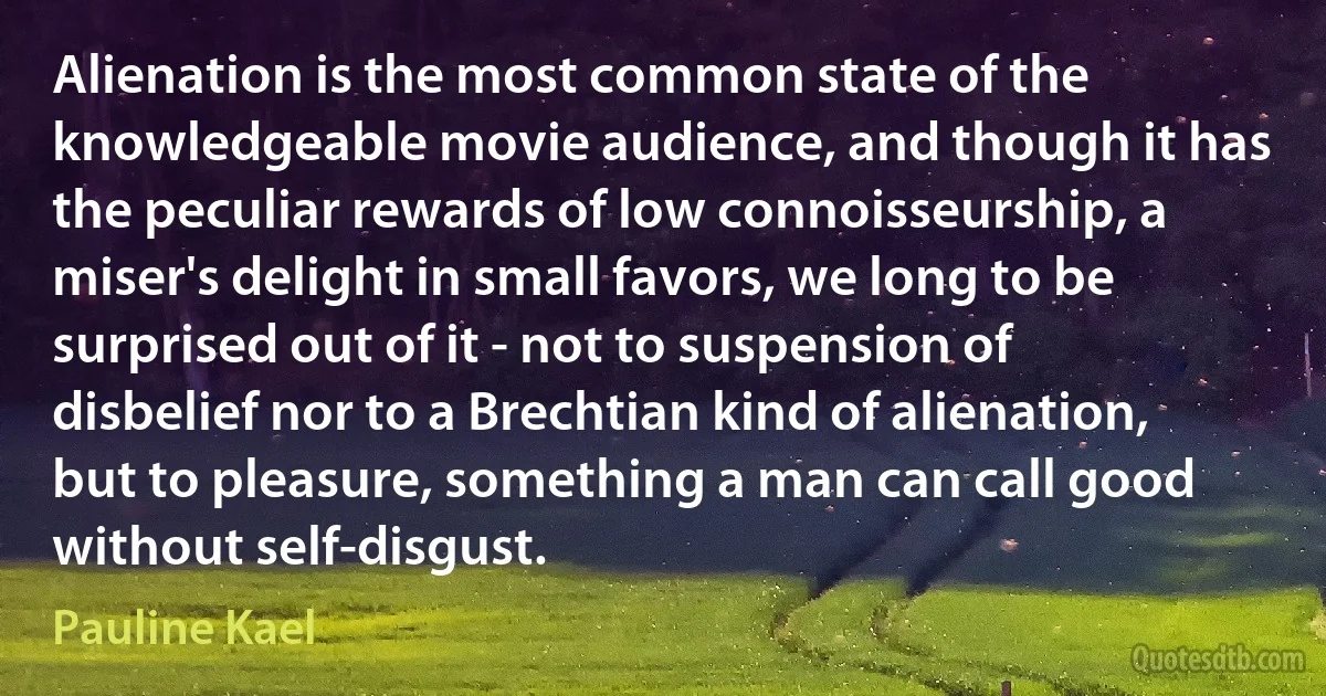 Alienation is the most common state of the knowledgeable movie audience, and though it has the peculiar rewards of low connoisseurship, a miser's delight in small favors, we long to be surprised out of it - not to suspension of disbelief nor to a Brechtian kind of alienation, but to pleasure, something a man can call good without self-disgust. (Pauline Kael)